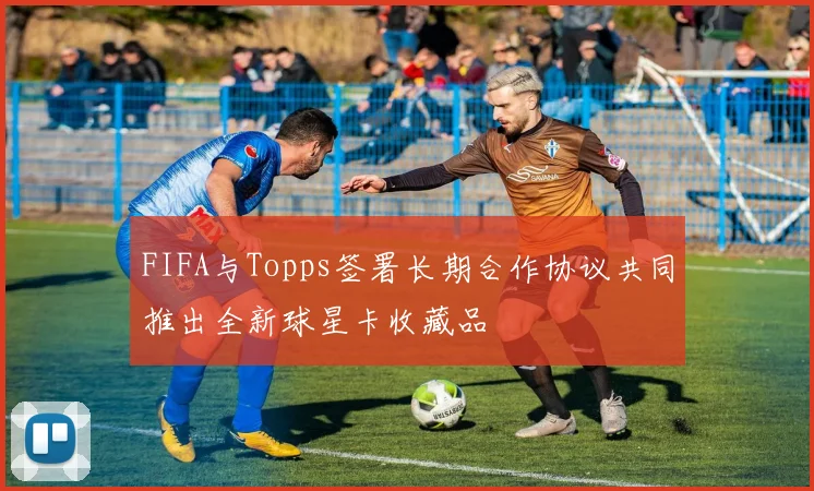 FIFA与Topps签署长期合作协议共同推出全新球星卡收藏品