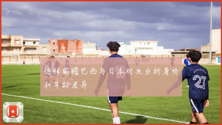 德转前瞻巴西与日本对决分析身价和年龄差异
