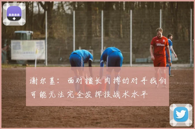 谢尔基：面对擅长肉搏的对手我们可能无法完全发挥技战术水平