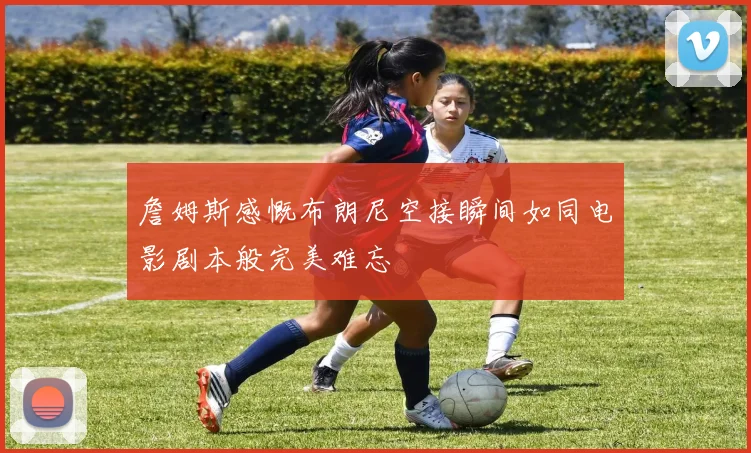 詹姆斯感慨布朗尼空接瞬间如同电影剧本般完美难忘