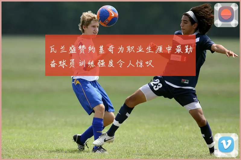 瓦兰盛赞约基奇为职业生涯中最勤奋球员训练强度令人惊叹
