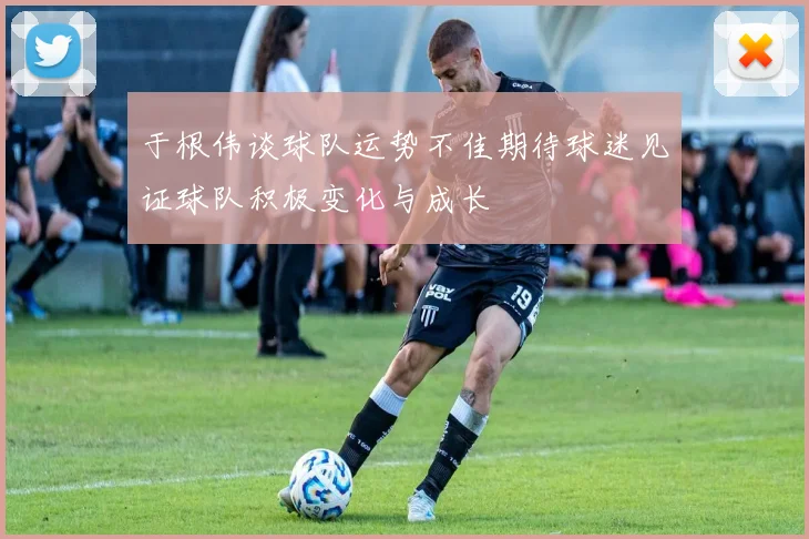 于根伟谈球队运势不佳期待球迷见证球队积极变化与成长