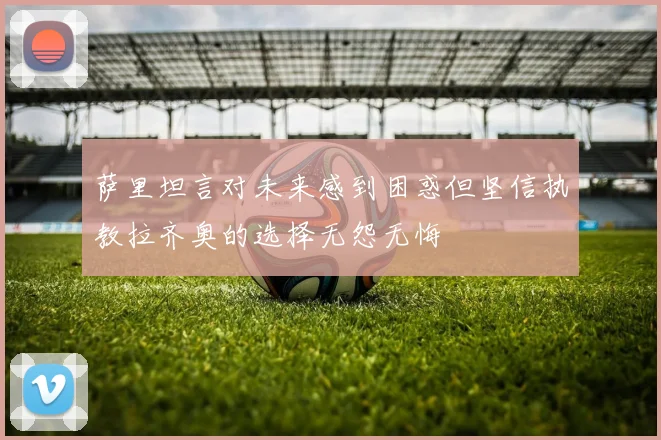 萨里坦言对未来感到困惑但坚信执教拉齐奥的选择无怨无悔