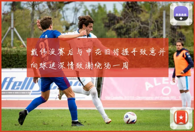 戴伟浚赛后与申花旧将握手致意并向球迷深情致谢绕场一周