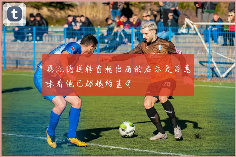 恩比德逆转首轮出局的启示是否意味着他已超越约基奇