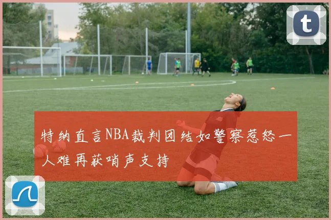 特纳直言NBA裁判团结如警察惹怒一人难再获哨声支持