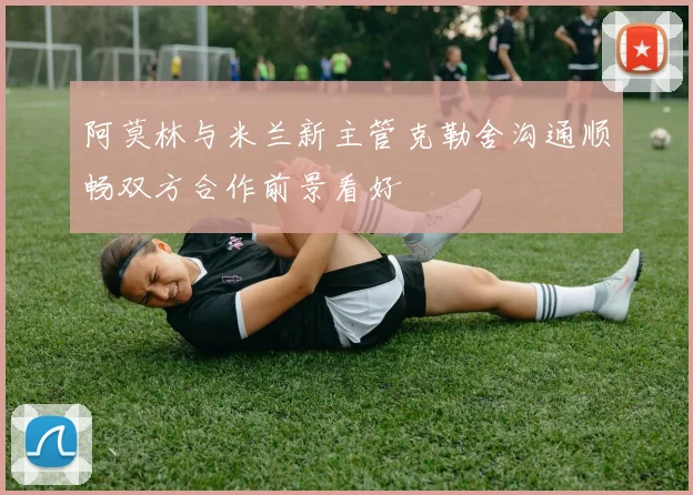 阿莫林与米兰新主管克勒舍沟通顺畅双方合作前景看好