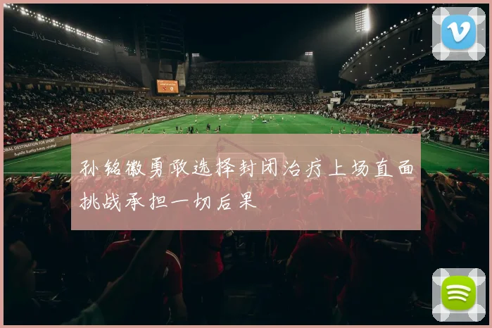孙铭徽勇敢选择封闭治疗上场直面挑战承担一切后果