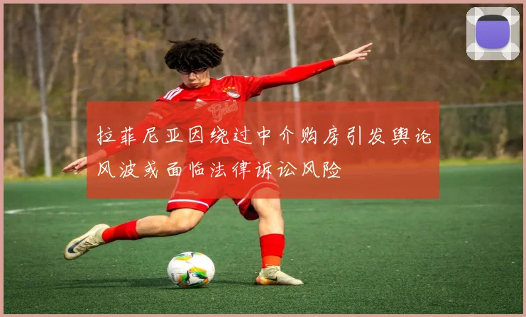 拉菲尼亚因绕过中介购房引发舆论风波或面临法律诉讼风险