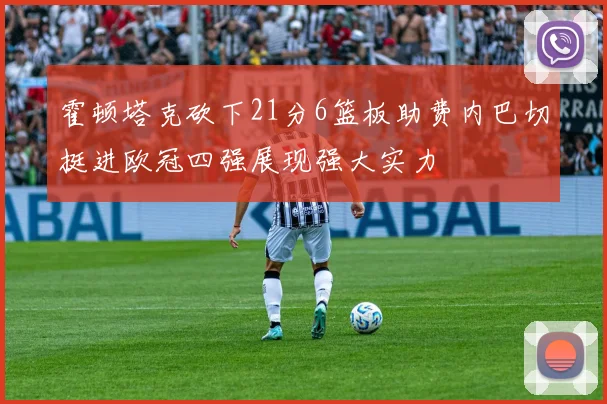 霍顿塔克砍下21分6篮板助费内巴切挺进欧冠四强展现强大实力