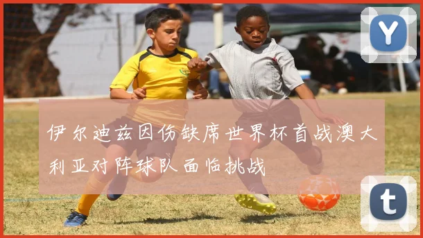 伊尔迪兹因伤缺席世界杯首战澳大利亚对阵球队面临挑战